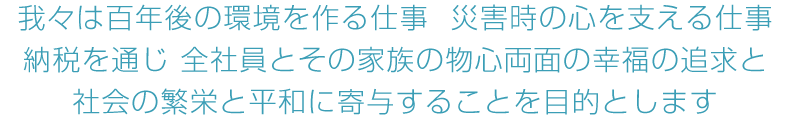 我々は百年後の環境を作る仕事  災害時の心を支える仕事 納税を通じ 全社員とその家族の物心両面の幸福の追求と 社会の繁栄と平和に寄与することを目的とします