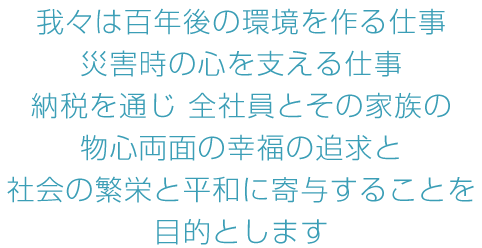 我々は百年後の環境を作る仕事  災害時の心を支える仕事 納税を通じ 全社員とその家族の物心両面の幸福の追求と 社会の繁栄と平和に寄与することを目的とします